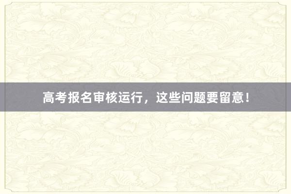 高考报名审核运行，这些问题要留意！