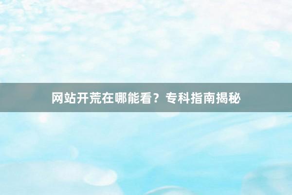 网站开荒在哪能看？专科指南揭秘