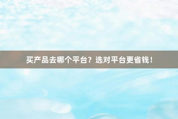 买产品去哪个平台？选对平台更省钱！