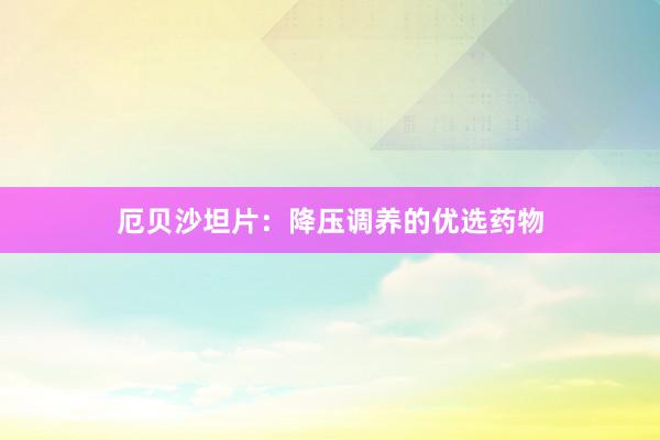 厄贝沙坦片：降压调养的优选药物